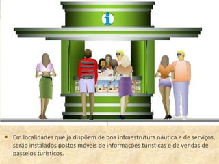  Em localidades que já dispõem de boa infraestrutura náutica e de serviços,
  serão instalados postos móveis de informações turísticas e de vendas de
  passeios turísticos.
 