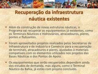 Recuperação da infraestrutura
           náutica existentes
 Além da construção de novas estruturas náuticas, o
  Programa vai recuperar os equipamentos já existentes, como
  os Terminais Náuticos e Hidroviários, atracadouros, píeres,
  pontes e flutuantes.
 Foram aproveitados projetos realizados pelas Secretarias de
  Infraestrutura e de Indústria e Comércio para a recuperação
  de terminais, atracadouros e píeres, ajustados à materiais
  compatíveis com os elementos utilizados nos projetos das
  Bases Náuticas e dos Pontos de Apoio.
 Os equipamentos que serão recuperados dependem ainda
  dos estudos de demanda, mas alguns, como o Terminal
  Náutico da Bahia, já estão com projeto concluído.
 