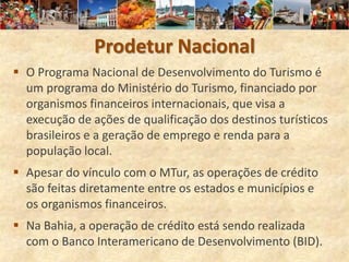 Prodetur Nacional
 O Programa Nacional de Desenvolvimento do Turismo é
  um programa do Ministério do Turismo, financiado por
  organismos financeiros internacionais, que visa a
  execução de ações de qualificação dos destinos turísticos
  brasileiros e a geração de emprego e renda para a
  população local.
 Apesar do vínculo com o MTur, as operações de crédito
  são feitas diretamente entre os estados e municípios e
  os organismos financeiros.
 Na Bahia, a operação de crédito está sendo realizada
  com o Banco Interamericano de Desenvolvimento (BID).
 