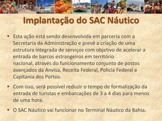 Implantação do SAC Náutico
 Esta ação está sendo desenvolvida em parceria com a
  Secretaria da Administração e prevê a criação de uma
  estrutura integrada de serviços com objetivo de acelerar a
  entrada de barcos estrangeiros em território
  nacional, através do funcionamento conjunto de postos
  avançados da Anvisa, Receita Federal, Polícia Federal e
  Capitania dos Portos.
 Com isso, será possível reduzir o tempo de formalização da
  entrada de turistas e embarcações de 3 a 4 dias para menos
  de uma hora.
 O SAC Náutico vai funcionar no Terminal Náutico da Bahia.
 