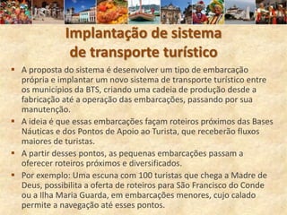 Implantação de sistema
               de transporte turístico
 A proposta do sistema é desenvolver um tipo de embarcação
  própria e implantar um novo sistema de transporte turístico entre
  os municípios da BTS, criando uma cadeia de produção desde a
  fabricação até a operação das embarcações, passando por sua
  manutenção.
 A ideia é que essas embarcações façam roteiros próximos das Bases
  Náuticas e dos Pontos de Apoio ao Turista, que receberão fluxos
  maiores de turistas.
 A partir desses pontos, as pequenas embarcações passam a
  oferecer roteiros próximos e diversificados.
 Por exemplo: Uma escuna com 100 turistas que chega a Madre de
  Deus, possibilita a oferta de roteiros para São Francisco do Conde
  ou a Ilha Maria Guarda, em embarcações menores, cujo calado
  permite a navegação até esses pontos.
 
