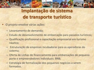 Implantação de sistema
               de transporte turístico
 O projeto envolve várias ações:
   – Levantamento de demanda;
   – Estudo de desenvolvimento de embarcação para passeios turísticos;
   – Qualificação profissional e capacitação empresarial em turismo
     náutico;
   – Estruturação de empresas incubadoras para as operadoras do
     sistema;
   – Oferta de Linhas de financiamento para embarcações de pequeno
     porte e empreendedores individuais: BNB;
   – Estratégia de formalização dos pequenos negócios a serem
     formados.
 