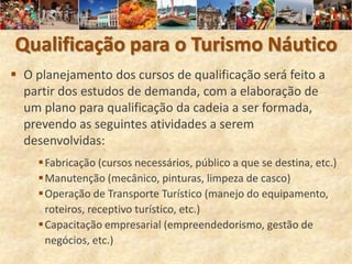 Qualificação para o Turismo Náutico
 O planejamento dos cursos de qualificação será feito a
  partir dos estudos de demanda, com a elaboração de
  um plano para qualificação da cadeia a ser formada,
  prevendo as seguintes atividades a serem
  desenvolvidas:
     Fabricação (cursos necessários, público a que se destina, etc.)
     Manutenção (mecânico, pinturas, limpeza de casco)
     Operação de Transporte Turístico (manejo do equipamento,
      roteiros, receptivo turístico, etc.)
     Capacitação empresarial (empreendedorismo, gestão de
      negócios, etc.)
 