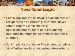 Nova Roteirização
 Com a implantação de novos equipamentos e a
  recuperação da estrutura já existente, novas
  rotas e roteiros serão criados e
  operacionalizados, tanto náuticos quanto
  multimodais, abrangendo atrativos naturais e
  culturais.
 Será implantada a Via do Mar e reimplantada a
  Via Náutica, em Salvador, entre outros roteiros.
 