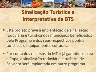 Sinalização Turística e
          Interpretativa da BTS
 Este projeto prevê a implantação de sinalização
  rodoviária e turística dos municípios beneficiados
  pelo Programa e dos seus respectivos pontos
  turísticos e equipamentos culturais.
 Por conta dos recursos do MTur já garantidos para
  a Copa, a sinalização rodoviária e turística de
  Salvador será implantada em outro programa.
 