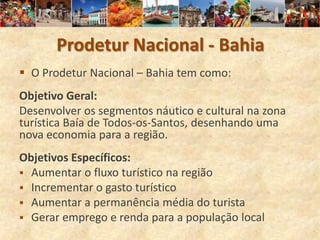 Prodetur Nacional - Bahia
 O Prodetur Nacional – Bahia tem como:
Objetivo Geral:
Desenvolver os segmentos náutico e cultural na zona
turística Baía de Todos-os-Santos, desenhando uma
nova economia para a região.
Objetivos Específicos:
 Aumentar o fluxo turístico na região
 Incrementar o gasto turístico
 Aumentar a permanência média do turista
 Gerar emprego e renda para a população local
 