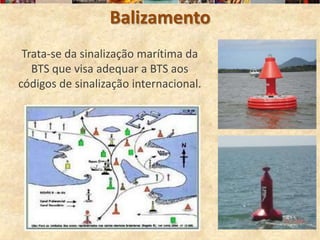 Balizamento
 Trata-se da sinalização marítima da
   BTS que visa adequar a BTS aos
códigos de sinalização internacional.
 