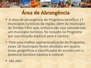 Área de Abrangência
 A área de abrangência do Programa beneficia 17
 municípios turísticos da região, além do município
 de Simões Filho que, embora não seja considerado
 um município turístico, foi incluído no Programa
 por sua vocação especial para a náutica.
 Para uma melhor operacionalização do Programa,
 esses 18 municípios foram divididos em quatro
 áreas geográficas e classificados de acordo com o
 potencial turístico náutico e cultural.
 São eles:
 