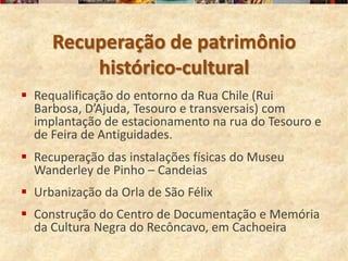 Recuperação de patrimônio
         histórico-cultural
 Requalificação do entorno da Rua Chile (Rui
  Barbosa, D’Ajuda, Tesouro e transversais) com
  implantação de estacionamento na rua do Tesouro e
  de Feira de Antiguidades.
 Recuperação das instalações físicas do Museu
  Wanderley de Pinho – Candeias
 Urbanização da Orla de São Félix
 Construção do Centro de Documentação e Memória
  da Cultura Negra do Recôncavo, em Cachoeira
 
