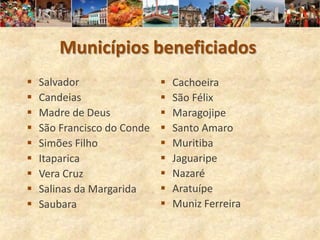 Municípios beneficiados
   Salvador                    Cachoeira
   Candeias                    São Félix
   Madre de Deus               Maragojipe
   São Francisco do Conde      Santo Amaro
   Simões Filho                Muritiba
   Itaparica                   Jaguaripe
   Vera Cruz                   Nazaré
   Salinas da Margarida        Aratuípe
   Saubara                     Muniz Ferreira
 
