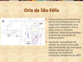 Orla de São Félix
           Está prevista a transferência
            do Terminal Rodoviário e no
            local será implantada uma
            praça com pequena arena
            para shows e eventos
            culturais, além de quiosques
            e ponto de atracação de
            embarcações.
           Há ainda necessidade de
            cessão da área e relocação
            dos ambulantes da área para
            outros espaço com as
            mesmas ou melhores
            condições (exigência do BID).
 