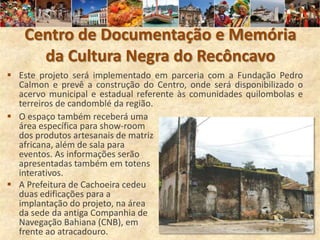 Centro de Documentação e Memória
      da Cultura Negra do Recôncavo
 Este projeto será implementado em parceria com a Fundação Pedro
  Calmon e prevê a construção do Centro, onde será disponibilizado o
  acervo municipal e estadual referente às comunidades quilombolas e
  terreiros de candomblé da região.
 O espaço também receberá uma
  área específica para show-room
  dos produtos artesanais de matriz
  africana, além de sala para
  eventos. As informações serão
  apresentadas também em totens
  interativos.
 A Prefeitura de Cachoeira cedeu
  duas edificações para a
  implantação do projeto, na área
  da sede da antiga Companhia de
  Navegação Bahiana (CNB), em
  frente ao atracadouro.
 