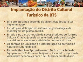 Implantação do Distrito Cultural
            Turístico da BTS
 Este projeto ainda depende de alguns estudos para ser
  implementado.
 Estudo para definição do sistema de governança e da
  modelagem de gestão do DCT.
 Estudo para a estruturação de novos produtos do Turismo
  Cultural Criativo (aquele caracterizado pela participação
  dos visitantes nas artes e atividades culturais do local).
 Elaboração de um plano de interpretação do patrimônio
  natural e cultural da BTS.
 Plano de Gestão e Aproveitamento Turístico da Rede de
  Equipamentos Culturais e Religiosos, incluindo proposta de
  viabilidade econômica para o seu funcionamento diário.
 