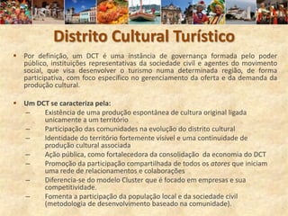 Distrito Cultural Turístico
 Por definição, um DCT é uma instância de governança formada pelo poder
  público, instituições representativas da sociedade civil e agentes do movimento
  social, que visa desenvolver o turismo numa determinada região, de forma
  participativa, com foco específico no gerenciamento da oferta e da demanda da
  produção cultural.

 Um DCT se caracteriza pela:
  –    Existência de uma produção espontânea de cultura original ligada
       unicamente a um território
  –    Participação das comunidades na evolução do distrito cultural
  –    Identidade do território fortemente visível e uma continuidade de
       produção cultural associada
  –    Ação pública, como fortalecedora da consolidação da economia do DCT
  –    Promoção da participação compartilhada de todos os atores que iniciam
       uma rede de relacionamentos e colaborações
  –    Diferencia-se do modelo Cluster que é focado em empresas e sua
       competitividade.
  –    Fomenta a participação da população local e da sociedade civil
       (metodologia de desenvolvimento baseado na comunidade).
 