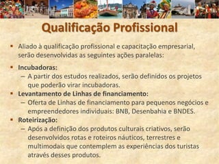 Qualificação Profissional
 Aliado à qualificação profissional e capacitação empresarial,
  serão desenvolvidas as seguintes ações paralelas:
 Incubadoras:
   – A partir dos estudos realizados, serão definidos os projetos
     que poderão virar incubadoras.
 Levantamento de Linhas de financiamento:
   – Oferta de Linhas de financiamento para pequenos negócios e
     empreendedores individuais: BNB, Desenbahia e BNDES.
 Roteirização:
   – Após a definição dos produtos culturais criativos, serão
     desenvolvidos rotas e roteiros náuticos, terrestres e
     multimodais que contemplem as experiências dos turistas
     através desses produtos.
 