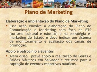 Plano de Marketing
Elaboração e implantação do Plano de Marketing
 Essa ação envolve a elaboração do Plano de
  Comunicação e Marketing com foco na BTS
  (turismo cultural e náutico) e na estratégia e-
  marketing do Estado e deve indicar um sistema
  de monitoramento e avaliação dos canais de
  promoção.
Apoio e patrocínio a eventos
 Além disso, prevê apoio a realização de Feiras e
  Salões Náuticos em Salvador e recursos para a
  captação de eventos esportivos náuticos.
 