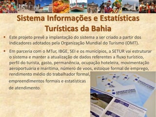 Sistema Informações e Estatísticas
             Turísticas da Bahia
 Este projeto prevê a implantação do sistema a ser criado a partir dos
  indicadores adotados pela Organização Mundial do Turismo (OMT).
 Em parceria com o MTur, IBGE, SEI e os municípios, a SETUR vai estruturar
  o sistema e manter a atualização de dados referentes a fluxo turístico,
  perfil do turista, gasto, permanência, ocupação hoteleira, movimentação
  aeroportuária e marítima, número de voos, estoque formal de emprego,
  rendimento médio do trabalhador formal,
  empreendimentos formais e estatísticas
  de atendimento.
 