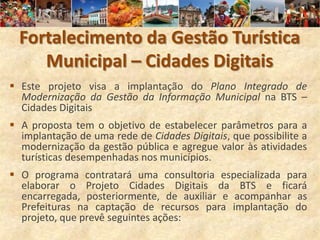 Fortalecimento da Gestão Turística
     Municipal – Cidades Digitais
 Este projeto visa a implantação do Plano Integrado de
  Modernização da Gestão da Informação Municipal na BTS –
  Cidades Digitais
 A proposta tem o objetivo de estabelecer parâmetros para a
  implantação de uma rede de Cidades Digitais, que possibilite a
  modernização da gestão pública e agregue valor às atividades
  turísticas desempenhadas nos municípios.
 O programa contratará uma consultoria especializada para
  elaborar o Projeto Cidades Digitais da BTS e ficará
  encarregada, posteriormente, de auxiliar e acompanhar as
  Prefeituras na captação de recursos para implantação do
  projeto, que prevê seguintes ações:
 
