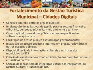 Fortalecimento da Gestão Turística
        Municipal – Cidades Digitais
 Conexão em rede entre os órgãos públicos;
 Implantação de aplicativos de gestão para os setores financeiro,
  tributário, de saúde, educação, meio ambiente e turismo;
 Capacitação dos servidores públicos no uso específico dos
  softwares e aplicativos;
 Facilitação de acesso público à informação governamental;
 Instalação de acesso público à internet, em praças, rodoviárias e
  outros espaços públicos.
 Disponibilização de informações culturais e turísticas dos
  municípios da BTS
 Criação de canal reservas e comercialização dos produtos culturais
  e turísticos da BTS
 Criação de mecanismo de integração virtual dos integrantes do
  Distrito Cultural e Turístico da BTS
 
