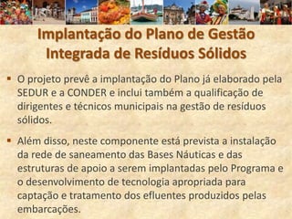 Implantação do Plano de Gestão
       Integrada de Resíduos Sólidos
 O projeto prevê a implantação do Plano já elaborado pela
  SEDUR e a CONDER e inclui também a qualificação de
  dirigentes e técnicos municipais na gestão de resíduos
  sólidos.
 Além disso, neste componente está prevista a instalação
  da rede de saneamento das Bases Náuticas e das
  estruturas de apoio a serem implantadas pelo Programa e
  o desenvolvimento de tecnologia apropriada para
  captação e tratamento dos efluentes produzidos pelas
  embarcações.
 