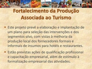 Fortalecimento da Produção
        Associada ao Turismo
 Este projeto prevê a elaboração e implantação de
  um plano para seleção das intervenções e dos
  segmentos-alvo, com vistas à melhoria da
  produção local dos fornecedores formais e
  informais de insumos para hotéis e restaurantes.
 Estão previstas ações de qualificação profissional
  e capacitação empresarial, além de estímulo à
  formalização empresarial das atividades.
 