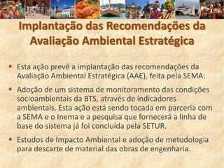 Implantação das Recomendações da
    Avaliação Ambiental Estratégica

 Esta ação prevê a implantação das recomendações da
  Avaliação Ambiental Estratégica (AAE), feita pela SEMA:
 Adoção de um sistema de monitoramento das condições
  socioambientais da BTS, através de indicadores
  ambientais. Esta ação está sendo tocada em parceria com
  a SEMA e o Inema e a pesquisa que fornecerá a linha de
  base do sistema já foi concluída pela SETUR.
 Estudos de Impacto Ambiental e adoção de metodologia
  para descarte de material das obras de engenharia.
 