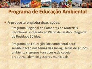 Programa de Educação Ambiental
 A proposta engloba duas ações:
  – Programa Regional de Catadores de Materiais
    Recicláveis: integrado ao Plano de Gestão Integrada
    de Resíduos Sólidos.

  – Programa de Educação Socioambiental para
    sensibilização nos temas das salvaguardas de grupos
    ambientais, grupos turísticos e da cadeia
    produtiva, além de gestores municipais.
 