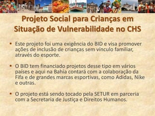 Projeto Social para Crianças em
 Situação de Vulnerabilidade no CHS
 Este projeto foi uma exigência do BID e visa promover
  ações de inclusão de crianças sem vínculo familiar,
  através do esporte.
 O BID tem financiado projetos desse tipo em vários
  países e aqui na Bahia contará com a colaboração da
  Fifa e de grandes marcas esportivas, como Adidas, Nike
  e outras.
 O projeto está sendo tocado pela SETUR em parceria
  com a Secretaria de Justiça e Direitos Humanos.
 