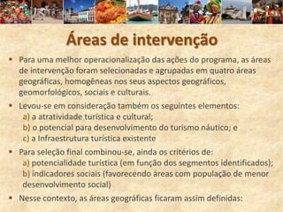 Áreas de intervenção
 Para uma melhor operacionalização das ações do programa, as áreas
  de intervenção foram selecionadas e agrupadas em quatro áreas
  geográficas, homogêneas nos seus aspectos geográficos,
  geomorfológicos, sociais e culturais.
 Levou-se em consideração também os seguintes elementos:
   a) a atratividade turística e cultural;
   b) o potencial para desenvolvimento do turismo náutico; e
   c) a Infraestrutura turística existente
 Para seleção final combinou-se, ainda os critérios de:
   a) potencialidade turística (em função dos segmentos identificados);
   b) indicadores sociais (favorecendo áreas com população de menor
   desenvolvimento social)
 Nesse contexto, as áreas geográficas ficaram assim definidas:
 