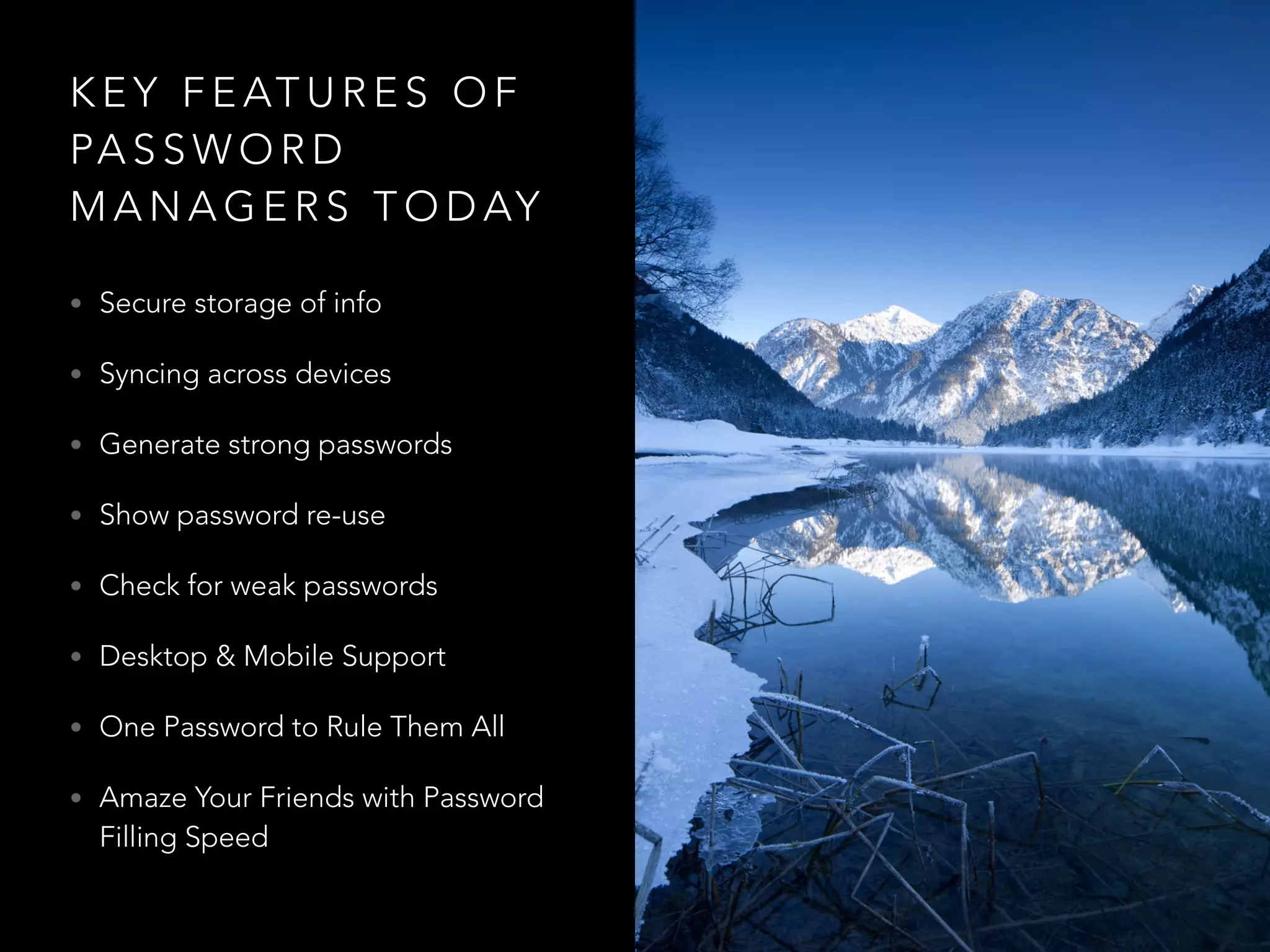 K E Y F E AT U R E S O F
PA S S W O R D
M A N A G E R S T O D AY
• Secure storage of info
• Syncing across devices
• Generate strong passwords
• Show password re-use
• Check for weak passwords
• Desktop & Mobile Support
• One Password to Rule Them All
• Amaze Your Friends with Password
Filling Speed
 