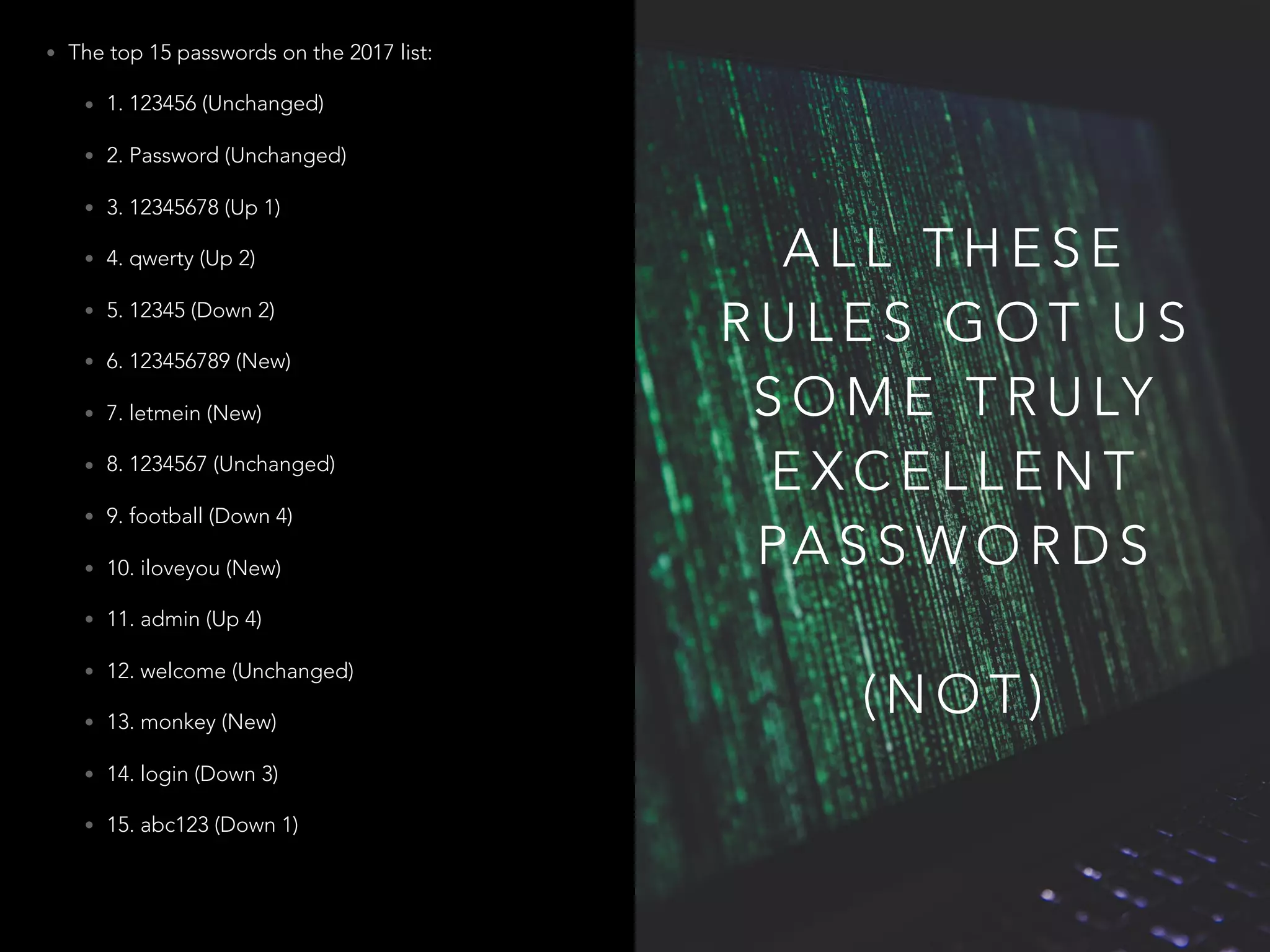 A L L T H E S E
R U L E S G O T U S
S O M E T R U LY
E X C E L L E N T
PA S S W O R D S
( N O T )
• The top 15 passwords on the 2017 list:
• 1. 123456 (Unchanged)
• 2. Password (Unchanged)
• 3. 12345678 (Up 1)
• 4. qwerty (Up 2)
• 5. 12345 (Down 2)
• 6. 123456789 (New)
• 7. letmein (New)
• 8. 1234567 (Unchanged)
• 9. football (Down 4)
• 10. iloveyou (New)
• 11. admin (Up 4)
• 12. welcome (Unchanged)
• 13. monkey (New)
• 14. login (Down 3)
• 15. abc123 (Down 1)
 
