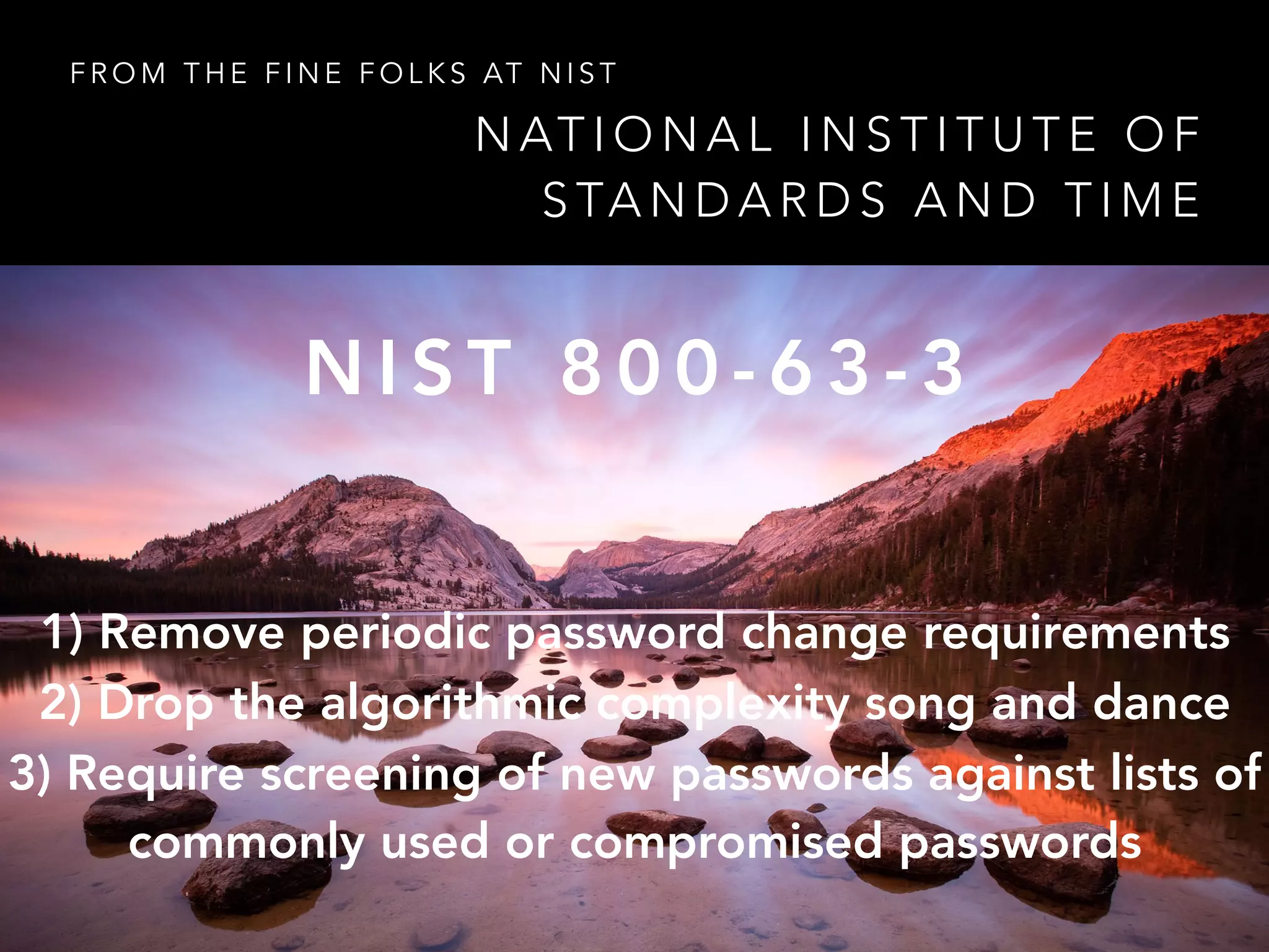 N AT I O N A L I N S T I T U T E O F
S TA N D A R D S A N D T I M E
F R O M T H E F I N E F O L K S AT N I S T
N I S T 8 0 0 - 6 3 - 3
1) Remove periodic password change requirements
2) Drop the algorithmic complexity song and dance
3) Require screening of new passwords against lists of
commonly used or compromised passwords
 