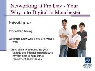 Networking at Pro.Dev - Your Way into Digital in Manchester Networking is: - Informal fact finding Getting to know who’s who and what’s what Your chance to demonstrate your attitude and interest to people who may be able to help unlock recruitment doors for you  