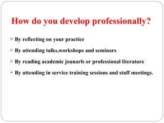 How do you develop professionally?
 By reflecting on your practice
 By attending talks,workshops and seminars
 By reading academic jounarls or professional literature
 By attending in service training sessions and staff meetings.
 