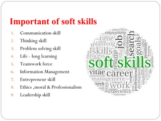 Important of soft skills
1. Communication skill
2. Thinking skill
3. Problem solving skill
4. Life - long learning
5. Teamwork force
6. Information Management
7. Entrepreneur skill
8. Ethics ,moral & Professionalism
9. Leadership skill
 