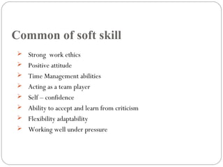 Common of soft skill
 Strong work ethics
 Positive attitude
 Time Management abilities
 Acting as a team player
 Self – confidence
 Ability to accept and learn from criticism
 Flexibility adaptability
 Working well under pressure
 