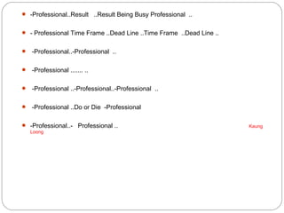  -Professional..Result ..Result Being Busy Professional ..
 - Professional Time Frame ..Dead Line ..Time Frame ..Dead Line ..
 -Professional..-Professional ..
 -Professional ....... ..
 -Professional ..-Professional..-Professional ..
 -Professional ..Do or Die -Professional
 -Professional..- Professional .. Kaung
Loong
 