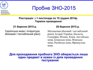 ЗОВНІШНЄ 
НЕЗАЛЕЖНЕ 
ОЦІНЮВАННЯ 
Пробне ЗНО-2015 
Реєстрація: з 1 листопада по 15 грудня 2014р. 
Терміни проведення: 
21 березня 2015 р. 28 березня 2015 р. 
Для проходження пробного ЗНО обирається лише 
один предмет в кожен із днів проведення 
тестування 
Українська мова і література 
(базовий / поглиблений рівні) 
Математика (базовий / поглиблений 
рівні), Історія України, Біологія, 
Географія, Фізика, Хімія, Англійська 
мова, Іспанська мова, Німецька 
мова, Російська мова, Французька 
мова 
 