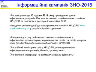ЗОВНІШНЄ 
НЕЗАЛЕЖНЕ 
ОЦІНЮВАННЯ Інформаційна кампанія ЗНО-2015 
 організувати до 15 грудня 2014 року проведення уроків 
інформатики для учнів 11-х класів з метою ознайомлення із сайтом 
ХРЦОЯО та допомоги в реєстрації на пробне ЗНО. 
Методичні рекомендації до уроку розміщені на сайті ХРЦОЯО www. 
zno-kharkiv.org.ua у розділі «Адміністрування» 
 надання доступу до Інтернет з метою ознайомлення з 
інформацією щодо програм, характеристик тестів та тестів минулих 
років (розділ “Методичний порадник” сайт ХРЦОЯО) 
 постійний моніторинг сайту ХРЦОЯО для оперативного 
інформування випускників, батьків, громадськості 
 оновлення інформації на сайтах Р(М)В(У)О щодо ЗНО 
 