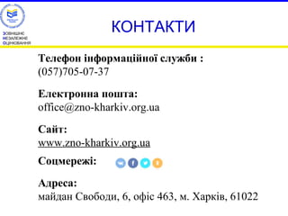 ЗОВНІШНЄ 
НЕЗАЛЕЖНЕ 
ОЦІНЮВАННЯ 
КОНТАКТИ 
Телефон інформаційної служби : 
(057)705-07-37 
Електронна пошта: 
office@zno-kharkiv.org.ua 
Сайт: 
www.zno-kharkiv.org.ua 
Соцмережі: 
Адреса: 
майдан Свободи, 6, офіс 463, м. Харків, 61022 
 