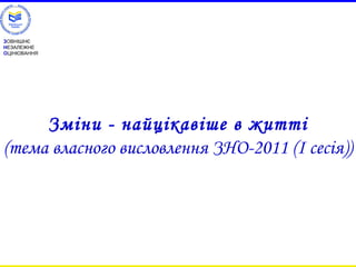 ЗОВНІШНЄ 
НЕЗАЛЕЖНЕ 
ОЦІНЮВАННЯ 
Зміни - найцікавіше в житті 
(тема власного висловлення ЗНО-2011 (І сесія)) 
