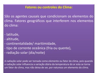 Fatores ou controles do Clima:
São os agentes causais que condicionam os elementos do
clima. Fatores geográficos que interferem nos elementos
do clima:
- latitude,
- altitude,
- continentalidade/ maritimidade,
- tipo de corrente oceânica (fria ou quente),
- radiação solar (dia/noite)
A radiação solar pode ser tomada como elemento ou fator do clima, pois quando
a radiação solar influencia a variação diária da temperatura do ar esta se torna
um fator do clima, mas não deixa de ser, por natureza um elemento do clima.
 