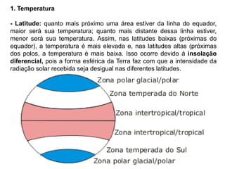 1. Temperatura
- Latitude: quanto mais próximo uma área estiver da linha do equador,
maior será sua temperatura; quanto mais distante dessa linha estiver,
menor será sua temperatura. Assim, nas latitudes baixas (próximas do
equador), a temperatura é mais elevada e, nas latitudes altas (próximas
dos polos, a temperatura é mais baixa. Isso ocorre devido à insolação
diferencial, pois a forma esférica da Terra faz com que a intensidade da
radiação solar recebida seja desigual nas diferentes latitudes.
 