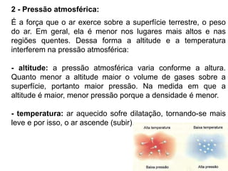 2 - Pressão atmosférica:
É a força que o ar exerce sobre a superfície terrestre, o peso
do ar. Em geral, ela é menor nos lugares mais altos e nas
regiões quentes. Dessa forma a altitude e a temperatura
interferem na pressão atmosférica:
- altitude: a pressão atmosférica varia conforme a altura.
Quanto menor a altitude maior o volume de gases sobre a
superfície, portanto maior pressão. Na medida em que a
altitude é maior, menor pressão porque a densidade é menor.
- temperatura: ar aquecido sofre dilatação, tornando-se mais
leve e por isso, o ar ascende (subir).
 