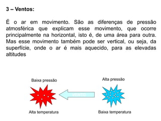 3 – Ventos:
É o ar em movimento. São as diferenças de pressão
atmosférica que explicam esse movimento, que ocorre
principalmente na horizontal, isto é, de uma área para outra.
Mas esse movimento também pode ser vertical, ou seja, da
superfície, onde o ar é mais aquecido, para as elevadas
altitudes
VENTO
Alta pressão
Baixa temperatura
Baixa pressão
Alta temperatura
 