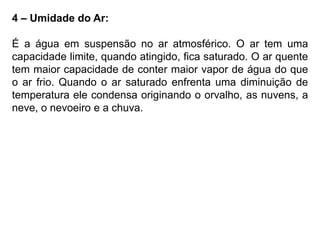 4 – Umidade do Ar:
É a água em suspensão no ar atmosférico. O ar tem uma
capacidade limite, quando atingido, fica saturado. O ar quente
tem maior capacidade de conter maior vapor de água do que
o ar frio. Quando o ar saturado enfrenta uma diminuição de
temperatura ele condensa originando o orvalho, as nuvens, a
neve, o nevoeiro e a chuva.
 