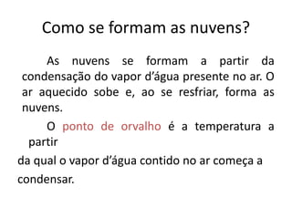 Como se formam as nuvens?
As nuvens se formam a partir da
condensação do vapor d’água presente no ar. O
ar aquecido sobe e, ao se resfriar, forma as
nuvens.
O ponto de orvalho é a temperatura a
partir
da qual o vapor d’água contido no ar começa a
condensar.
 