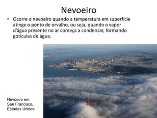 Nevoeiro
• Ocorre o nevoeiro quando a temperatura em superfície
atinge o ponto de orvalho, ou seja, quando o vapor
d’água presente no ar começa a condensar, formando
gotículas de água.
Nevoeiro em
San Francisco,
Estados Unidos
 
