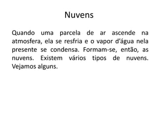 Nuvens
Quando uma parcela de ar ascende na
atmosfera, ela se resfria e o vapor d’água nela
presente se condensa. Formam-se, então, as
nuvens. Existem vários tipos de nuvens.
Vejamos alguns.
 