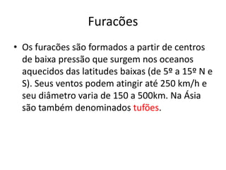 Furacões
• Os furacões são formados a partir de centros
de baixa pressão que surgem nos oceanos
aquecidos das latitudes baixas (de 5º a 15º N e
S). Seus ventos podem atingir até 250 km/h e
seu diâmetro varia de 150 a 500km. Na Ásia
são também denominados tufões.
 